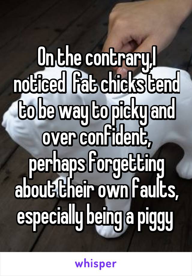 On the contrary,I noticed  fat chicks tend to be way to picky and over confident, perhaps forgetting about their own faults, especially being a piggy 