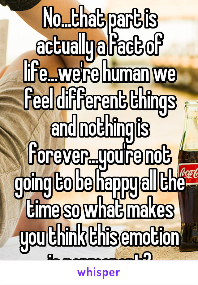 No...that part is actually a fact of life...we're human we feel different things and nothing is forever...you're not going to be happy all the time so what makes you think this emotion is permanent?