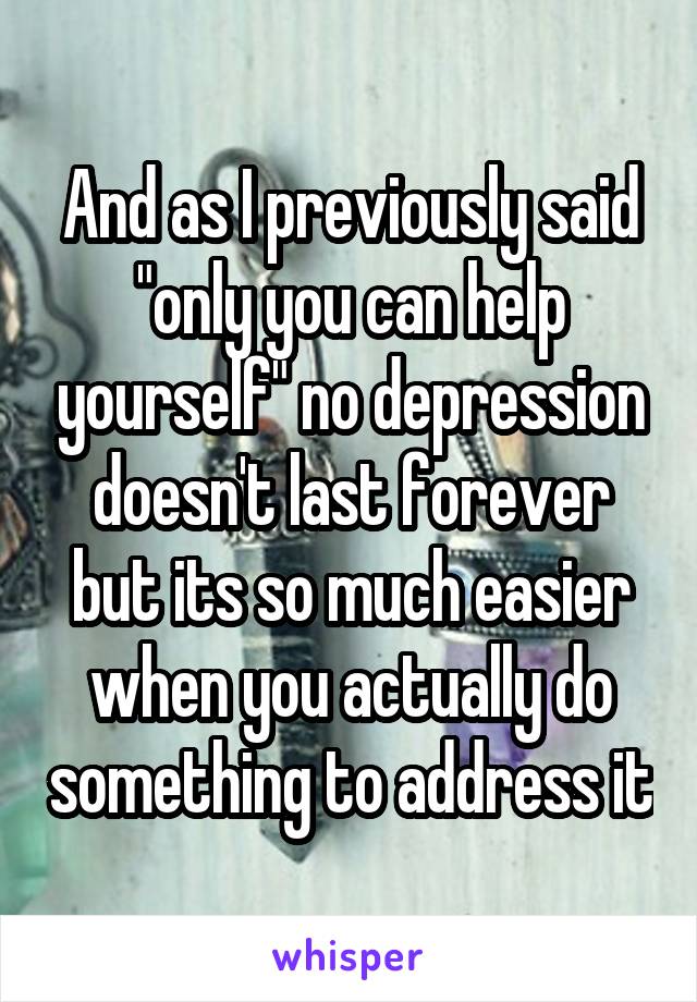 And as I previously said "only you can help yourself" no depression doesn't last forever but its so much easier when you actually do something to address it