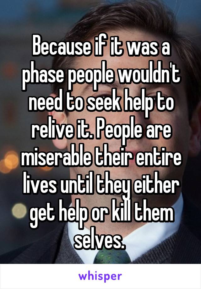 Because if it was a phase people wouldn't need to seek help to relive it. People are miserable their entire lives until they either get help or kill them selves. 