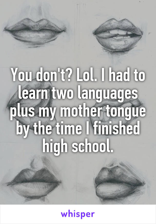 You don't? Lol. I had to learn two languages plus my mother tongue by the time I finished high school.