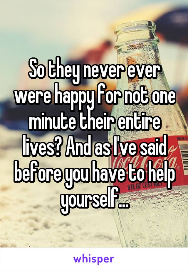 So they never ever were happy for not one minute their entire lives? And as I've said before you have to help yourself...