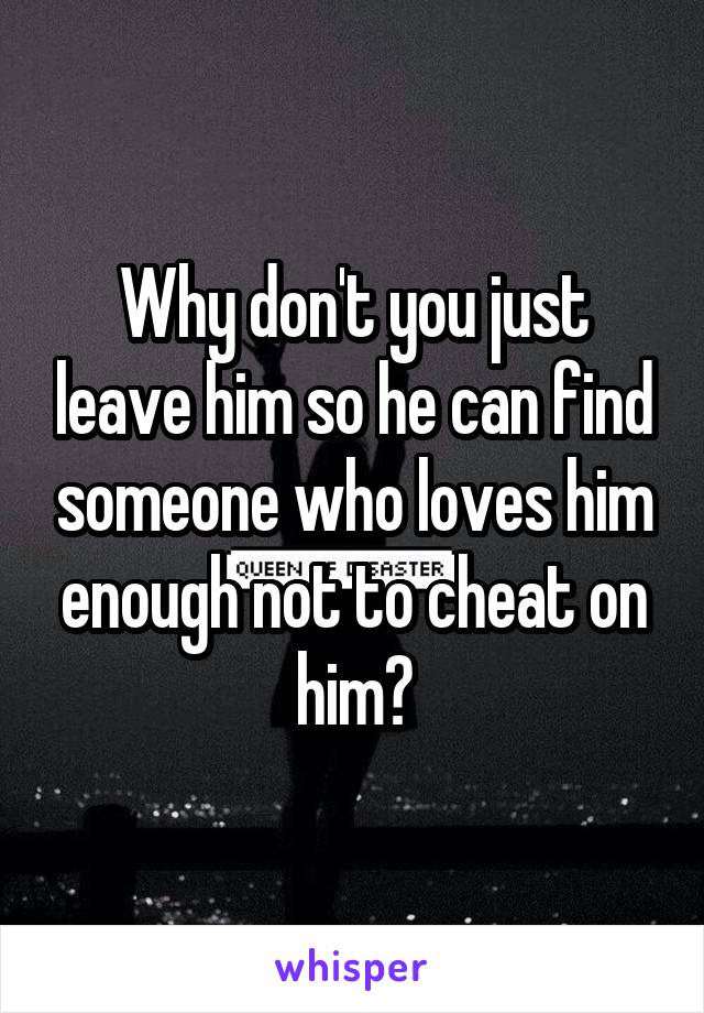Why don't you just leave him so he can find someone who loves him enough not to cheat on him?