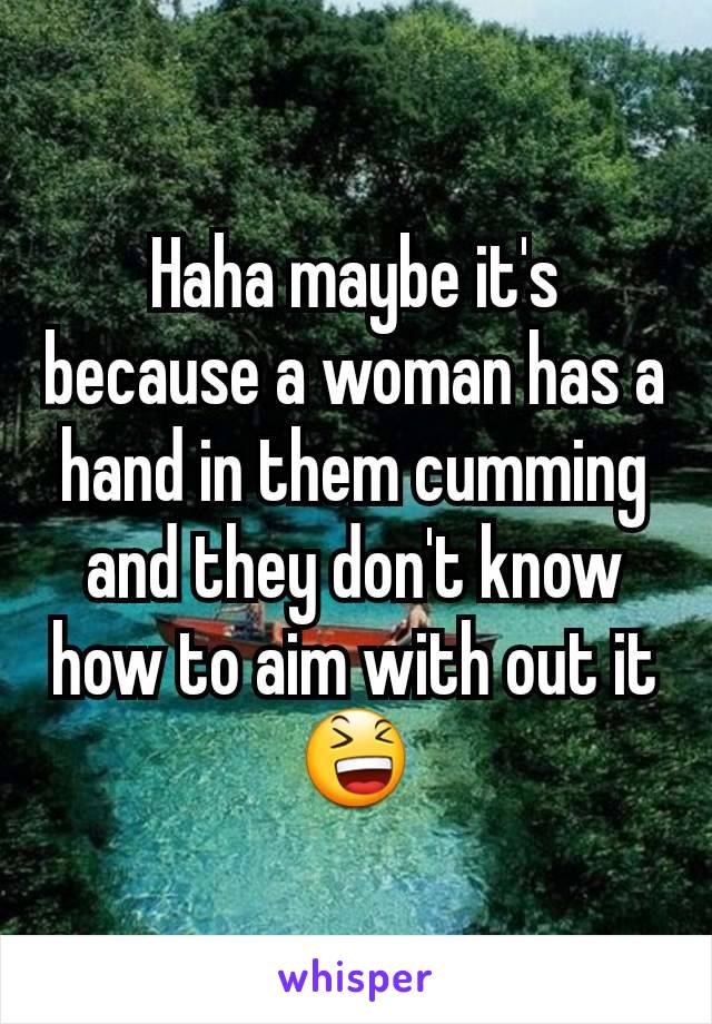 Haha maybe it's because a woman has a hand in them cumming and they don't know how to aim with out it 😆