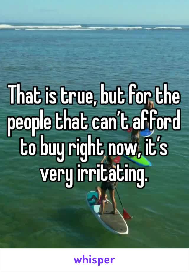 That is true, but for the people that can’t afford to buy right now, it’s very irritating.