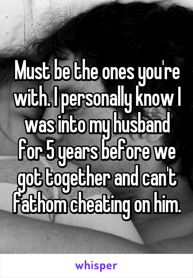 Must be the ones you're with. I personally know I was into my husband for 5 years before we got together and can't fathom cheating on him.