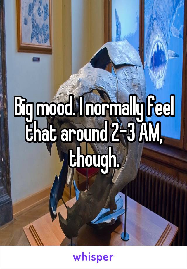 Big mood. I normally feel that around 2-3 AM, though.