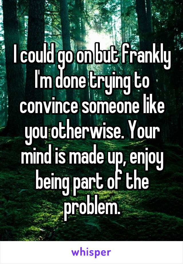 I could go on but frankly I'm done trying to convince someone like you otherwise. Your mind is made up, enjoy being part of the problem.