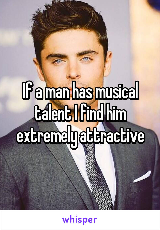 If a man has musical talent I find him extremely attractive