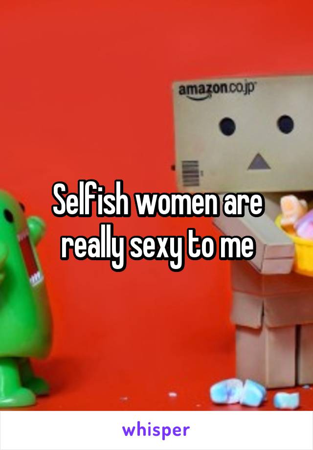 Selfish women are really sexy to me