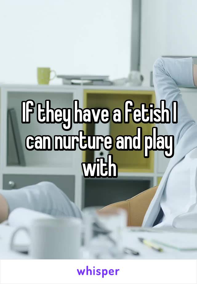 If they have a fetish I can nurture and play with