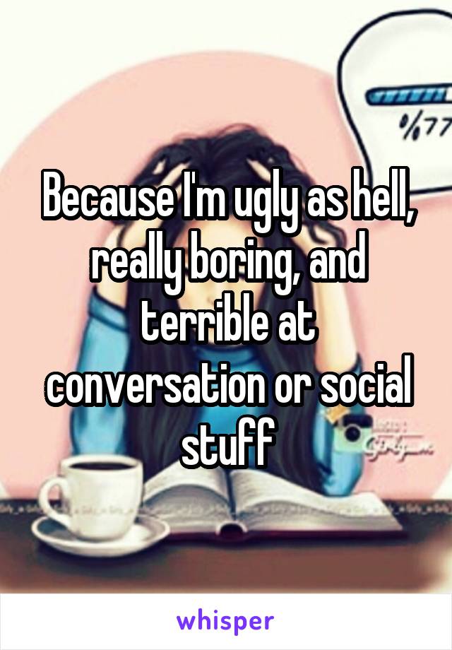 Because I'm ugly as hell, really boring, and terrible at conversation or social stuff