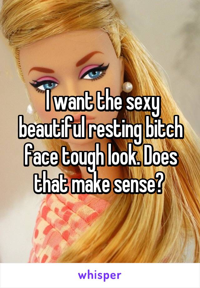  I want the sexy beautiful resting bitch face tough look. Does that make sense? 