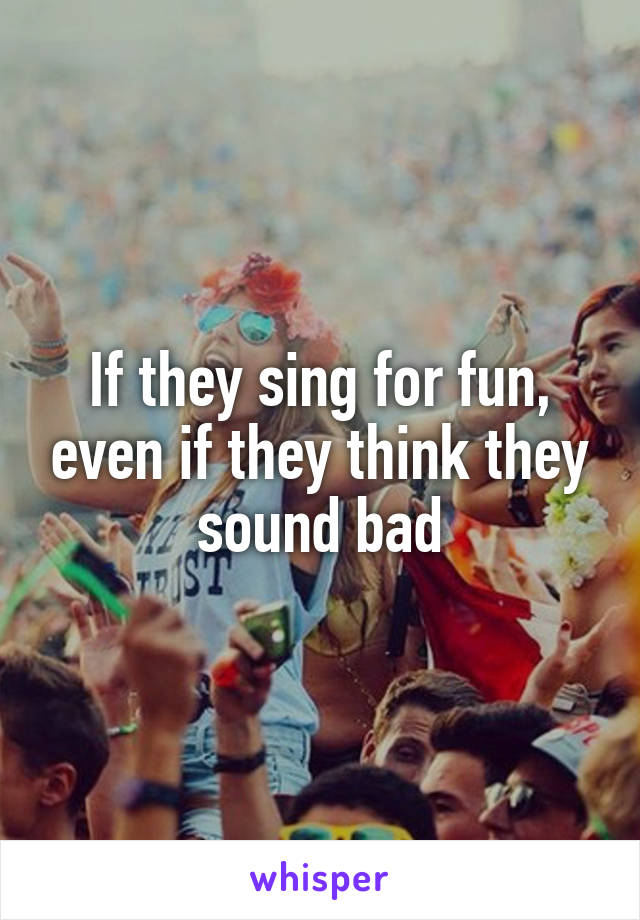 If they sing for fun, even if they think they sound bad