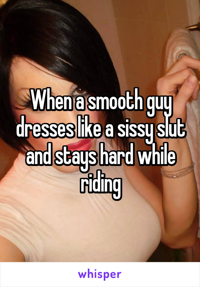 When a smooth guy dresses like a sissy slut and stays hard while riding