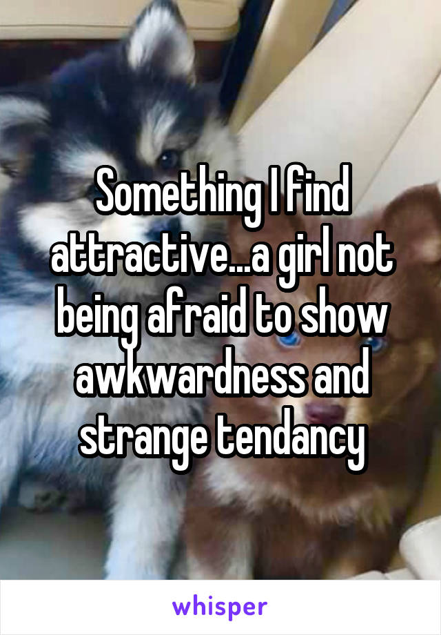 Something I find attractive...a girl not being afraid to show awkwardness and strange tendancy