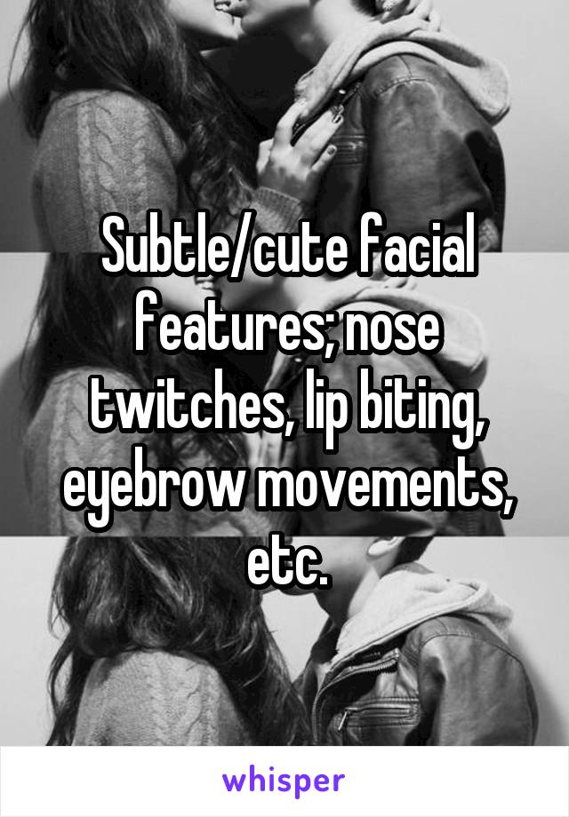 Subtle/cute facial features; nose twitches, lip biting, eyebrow movements, etc.