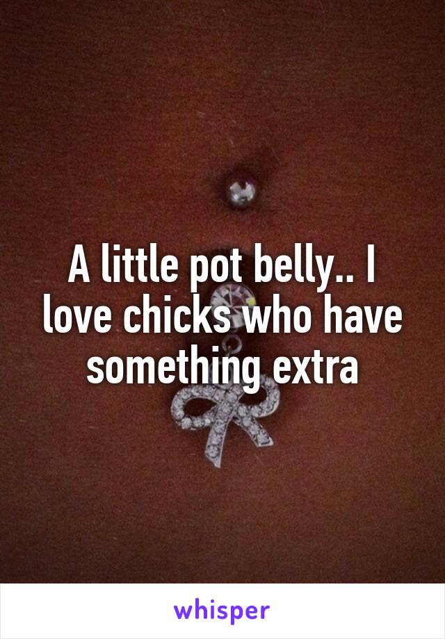 A little pot belly.. I love chicks who have something extra