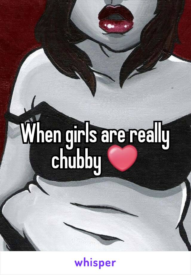 When girls are really chubby ❤