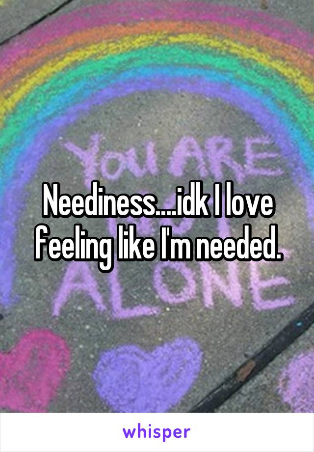 Neediness....idk I love feeling like I'm needed.