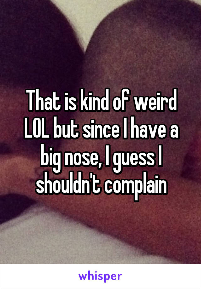 That is kind of weird LOL but since I have a big nose, I guess I shouldn't complain