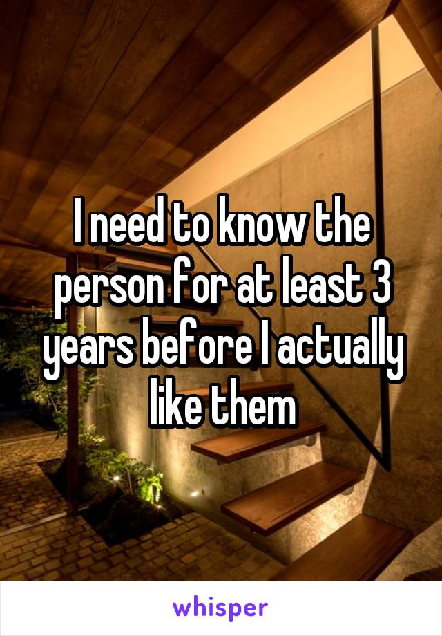 I need to know the person for at least 3 years before I actually like them