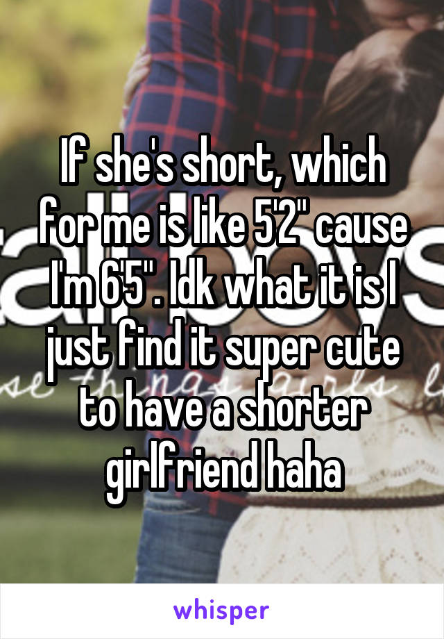 If she's short, which for me is like 5'2" cause I'm 6'5". Idk what it is I just find it super cute to have a shorter girlfriend haha