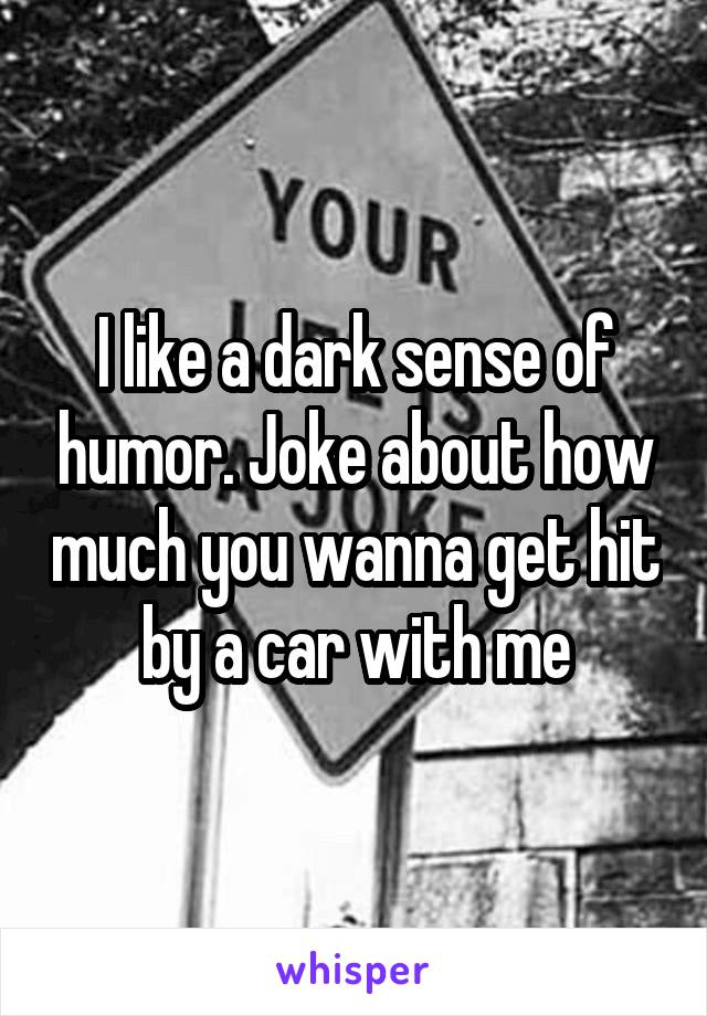 I like a dark sense of humor. Joke about how much you wanna get hit by a car with me