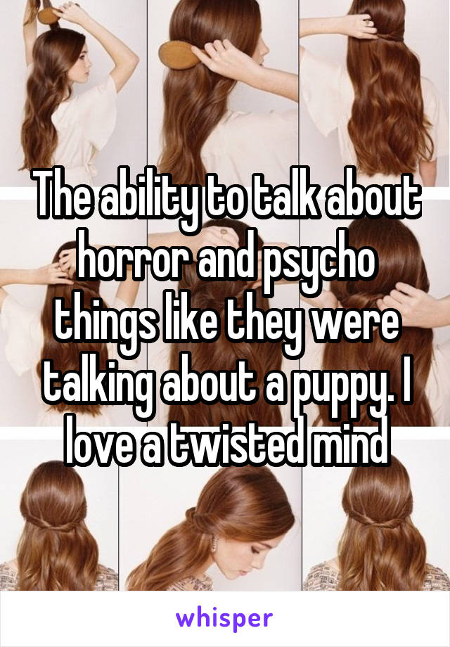 The ability to talk about horror and psycho things like they were talking about a puppy. I love a twisted mind