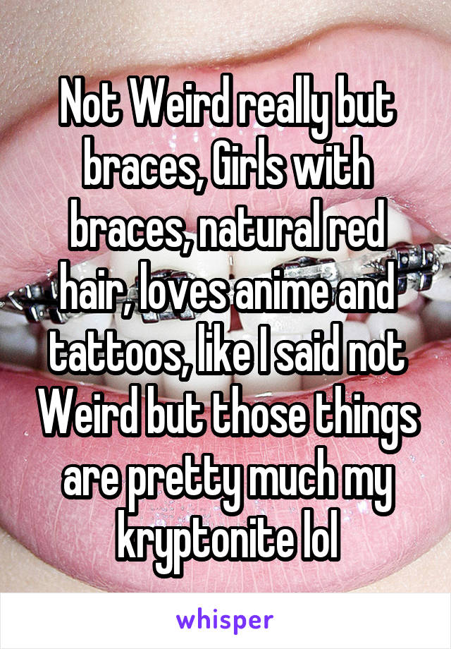 Not Weird really but braces, Girls with braces, natural red hair, loves anime and tattoos, like I said not Weird but those things are pretty much my kryptonite lol