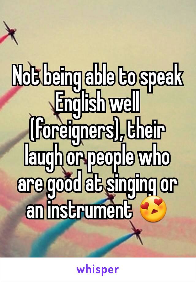 Not being able to speak English well (foreigners), their laugh or people who are good at singing or an instrument 😍