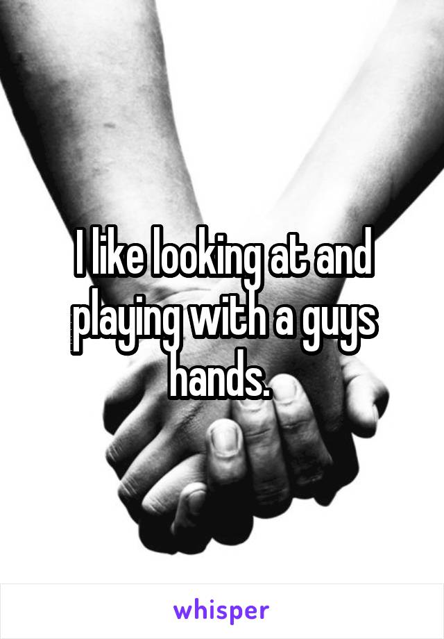 I like looking at and playing with a guys hands. 