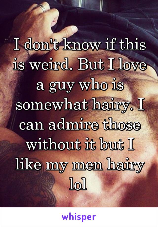 I don't know if this is weird. But I love a guy who is somewhat hairy. I can admire those without it but I like my men hairy lol 