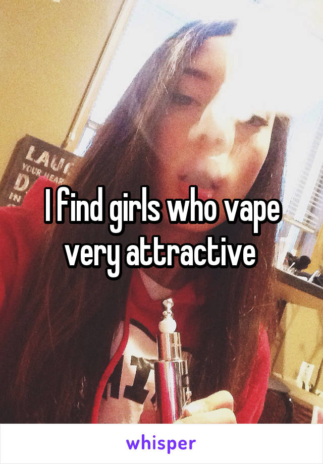 I find girls who vape very attractive 