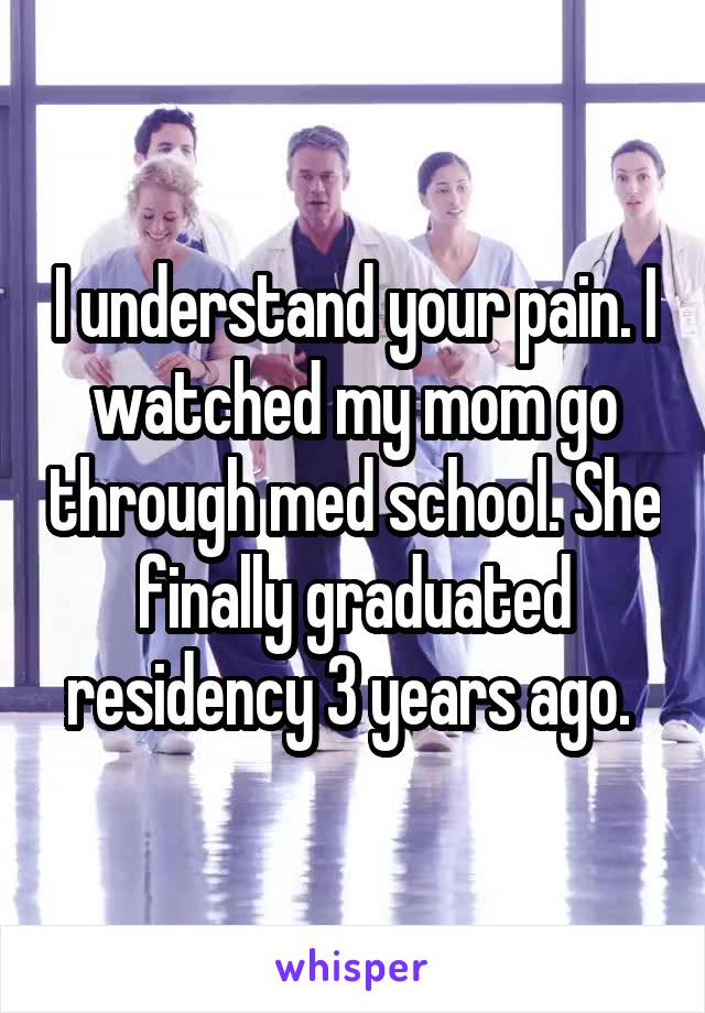 I understand your pain. I watched my mom go through med school. She finally graduated residency 3 years ago. 