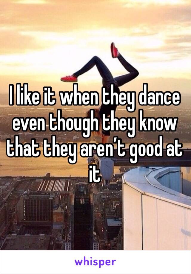 I like it when they dance even though they know that they aren’t good at it 