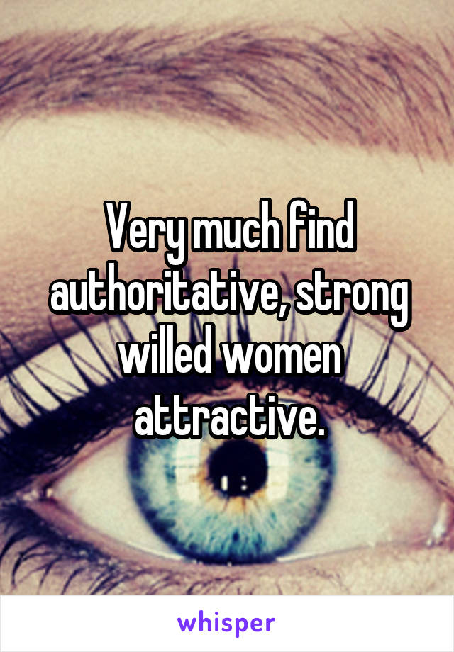 Very much find authoritative, strong willed women attractive.