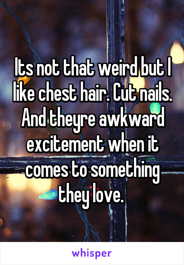 Its not that weird but I like chest hair. Cut nails. And theyre awkward excitement when it comes to something they love. 