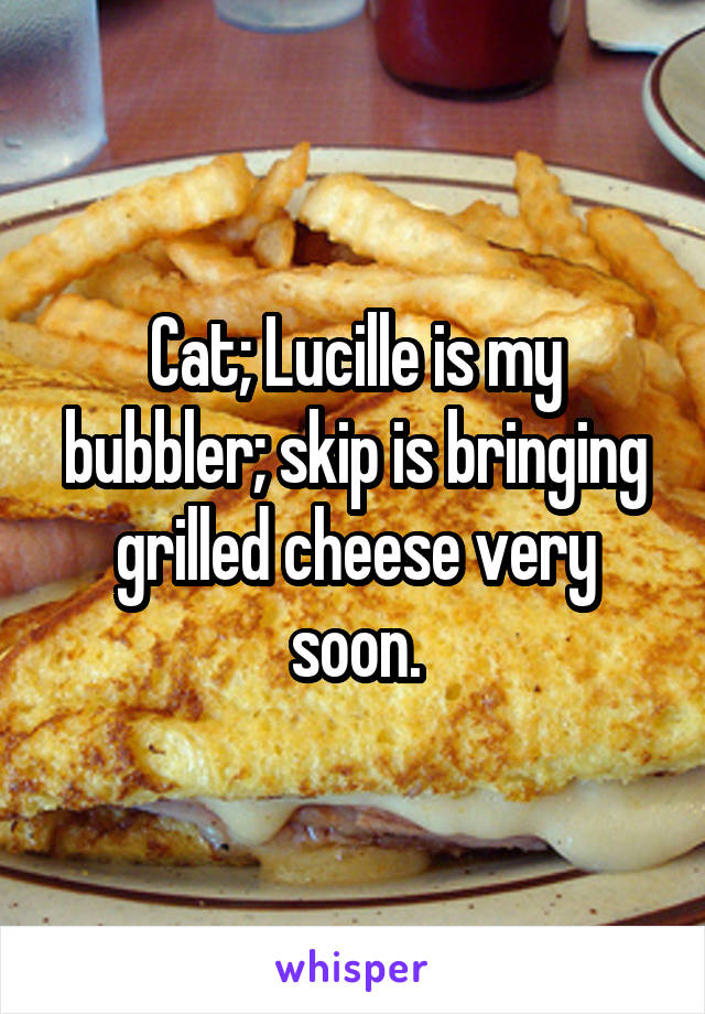 Cat; Lucille is my bubbler; skip is bringing grilled cheese very soon.