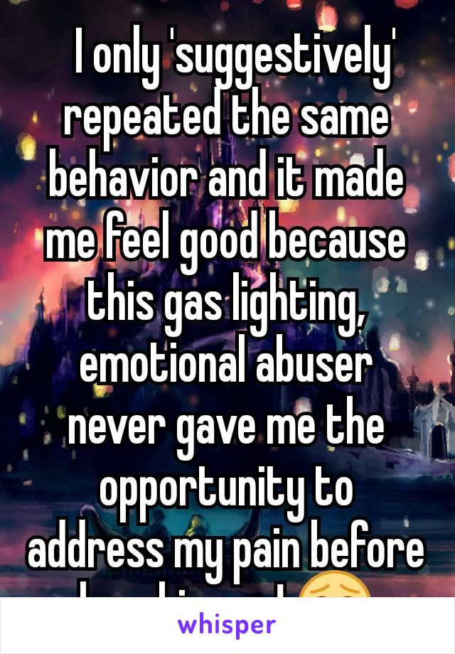   I only 'suggestively' repeated the same behavior and it made me feel good because this gas lighting, emotional abuser never gave me the opportunity to address my pain before breaking up! 😂