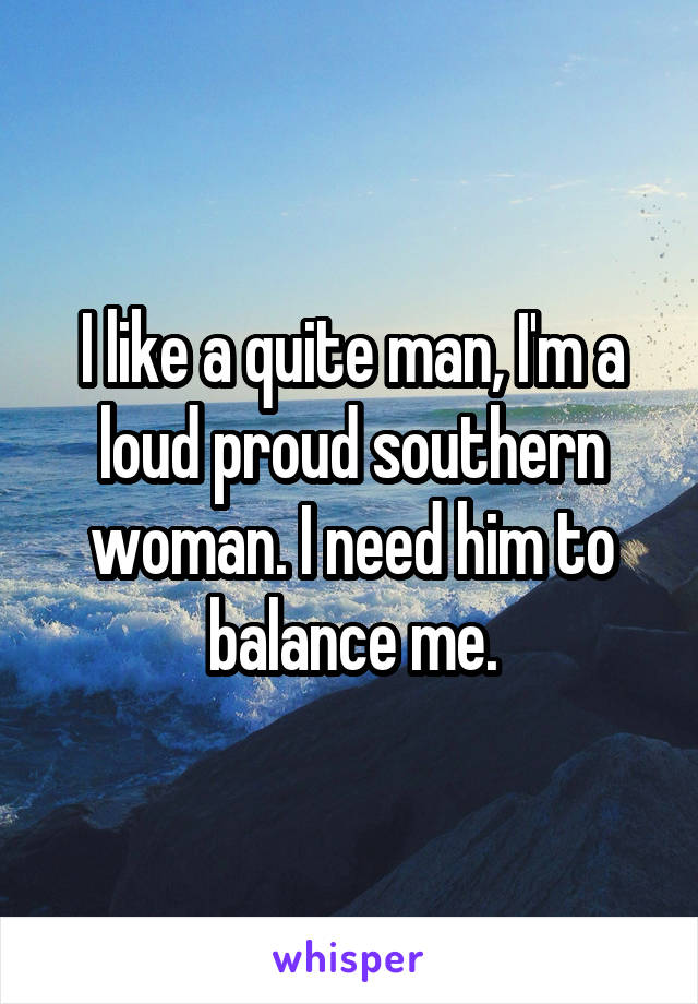 I like a quite man, I'm a loud proud southern woman. I need him to balance me.