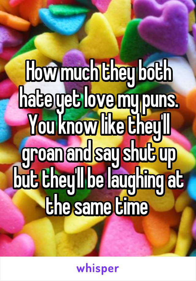 How much they both hate yet love my puns. You know like they'll groan and say shut up but they'll be laughing at the same time 