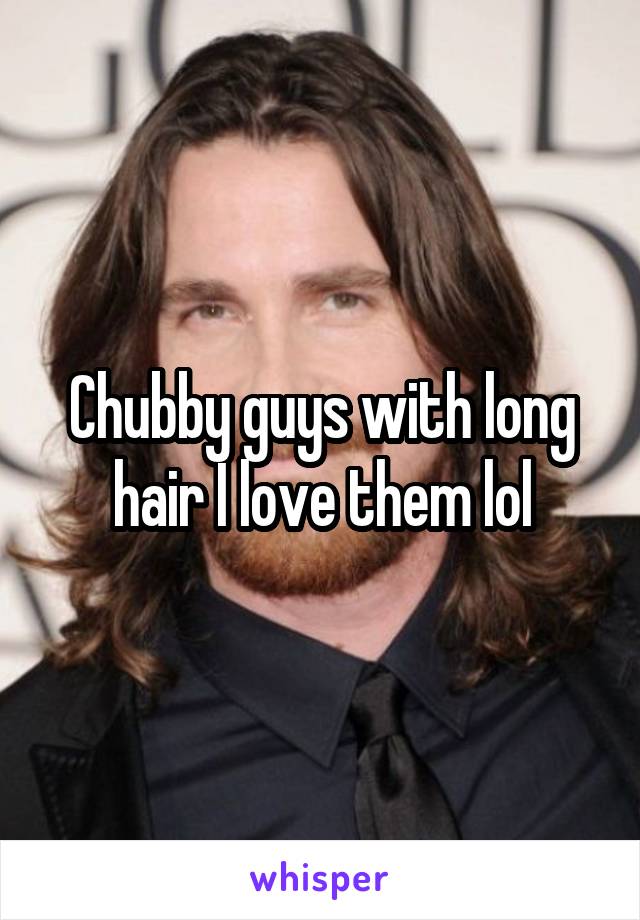 Chubby guys with long hair I love them lol