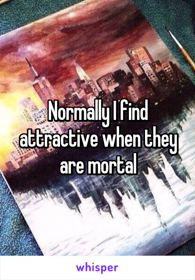 Normally I find attractive when they are mortal