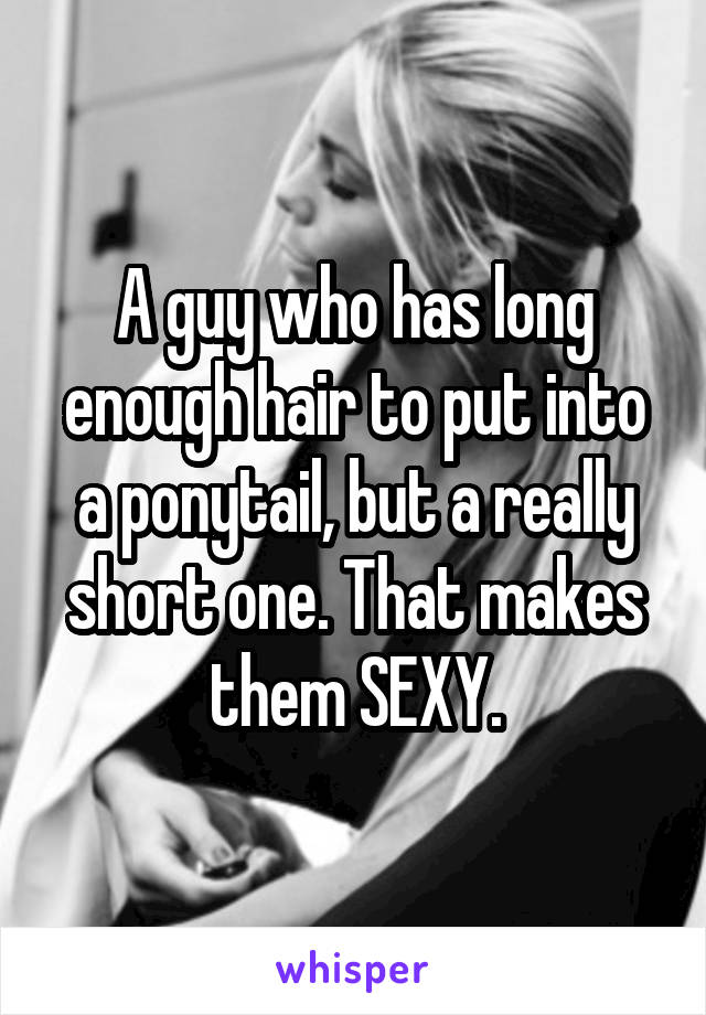 A guy who has long enough hair to put into a ponytail, but a really short one. That makes them SEXY.