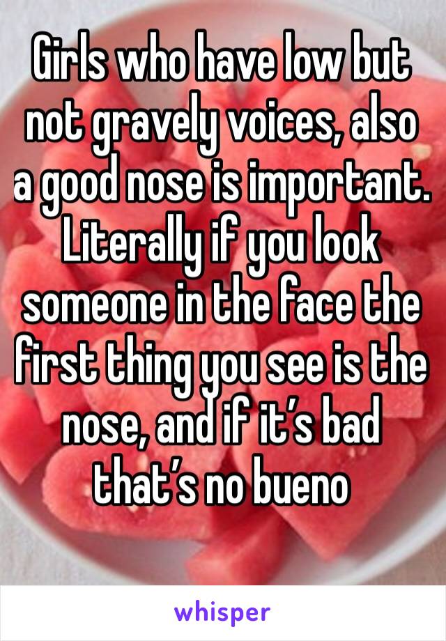 Girls who have low but not gravely voices, also a good nose is important. Literally if you look someone in the face the first thing you see is the nose, and if it’s bad that’s no bueno