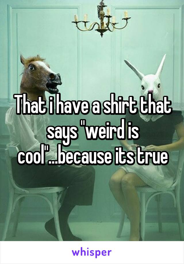 That i have a shirt that says "weird is cool"...because its true