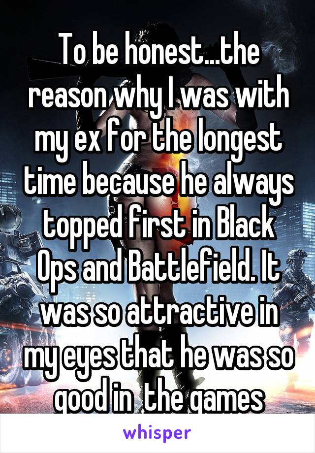 To be honest...the reason why I was with my ex for the longest time because he always topped first in Black Ops and Battlefield. It was so attractive in my eyes that he was so good in  the games