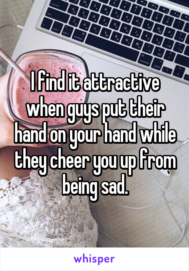 I find it attractive when guys put their hand on your hand while they cheer you up from being sad.