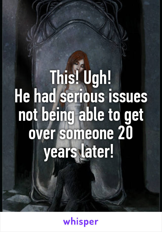 This! Ugh!
He had serious issues not being able to get over someone 20 years later! 